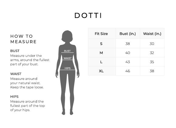 Size Chart for Dotti.
Size Small. Bust 38 inches, Waist 30 inches.
Size Medium. Bust 40 inches, Waist 32 inches.
Size Large. Bust 43 inches, Waist 35 inches.
Size Extra Large. Bust 46 inches, Waist 38 inches.
How to Measure.
Bust. Measure under the arms, around the fullest part of your bust.
Waist. Measure around your natural waist. Keep the tape loose.
