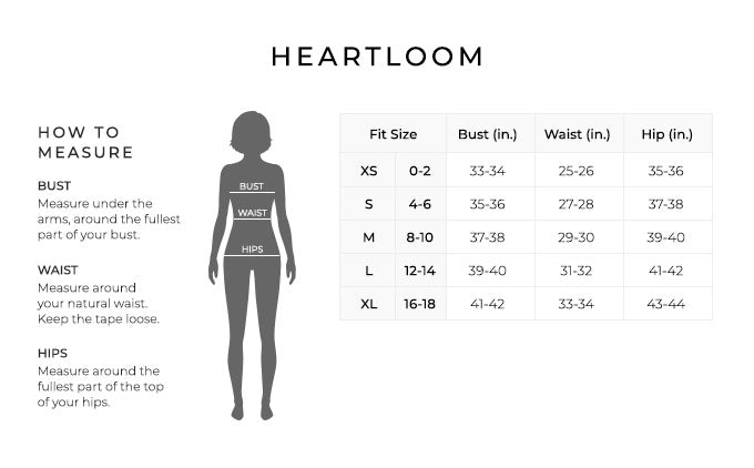 Size Chart for Heartloom.
Size Extra Small, Size Double 0 to 2. Bust 33 to 34 inches, Waist 25 to 26 inches, Hip 35 to 36 inches.
Size Small, Size 2 and 4. Bust 35 to 36 inches, Waist 27 to 28 inches, Hip 37 to 38 inches.
Size Medium, Size 6 and 8. Bust 37 to 38 inches, Waist 29 to 30 inches, Hip 39 to 40 inches.
Size Large, Size 8 and 10. Bust 39 to 40 inches, Waist 31 to 32 inches, Hip 41 to 42 inches.
Size Extra Large, Size 10 and 12. Bust 42 to 41 inches, Waist 33 to 34 inches, Hip 43 to 44 inches.
How to Measure.
Bust. Measure under the arms, around the fullest part of your bust.
Waist. Measure around your natural waist.
Hips. Measure around the fullest part of the top of your hips.