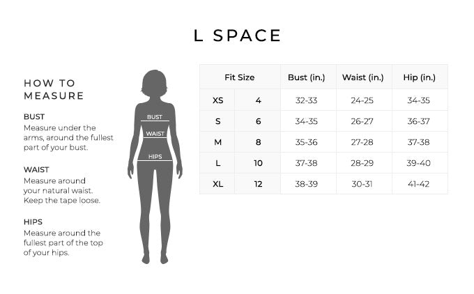 Size Chart for L Space.
Size Extra Small, 4. Bust 32 to 33 inches, Waist 24 to 25 inches, Hip 34 to 35 inches.
Size Small, 6. Bust 34 to 35 inches, Waist 26 to 27 inches, Hip 36 to 37 inches.
Size Medium, 8. Bust 35 to 36 inches, Waist 27 to 28 inches, Hip 37 to 38 inches.
Size Large, 10. Bust 37 to 38 inches, Waist 28 to 29 inches, Hip 39 to 40 inches.
Size Extra Large, 12. Bust 38 to 39 inches, Waist 30 to 31 inches, Hip 41 to 42 inches.
How to Measure.
Bust. Measure under the arms, around the fullest part of your bust.
Waist. Measure around your natural waist. Keep the tape loose.
Hips. Measure around the fullest part of the top of your hips.