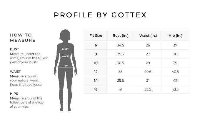 Size Chart for Profile by Gottex.
Size 6. Bust 34.5 inches, Waist 26, Hip 37 inches.
Size 8. Bust 35.5 inches, Waist 27, Hip 38 inches.
Size 10. Bust 36.5 inches, Waist 28, Hip 39 inches.
Size 12. Bust 38 inches, Waist 29.5, Hip 40.5 inches.
Size 14. Bust 39.5 inches, Waist 31, Hip 42 inches.
Size 16. Bust 41 inches, Waist 32.5, Hip 43.5 inches.
How to Measure.
Bust. Measure under the arms, around the fullest part of your bust.
Waist. Measure around your natural waist. Keep the tape loose.
Hips. Measure around the fullest part of the top of your hips.