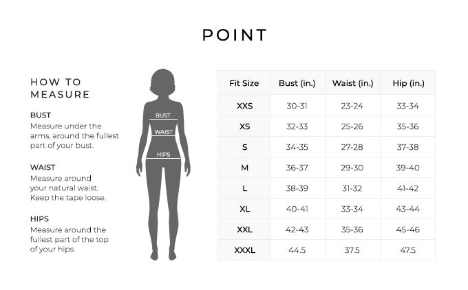 Size Chart for Point.
Size Extra Extra Small. Bust 30 to 31 inches, Waist 23 to 24 inches, Hip 33 to 34 inches.
Size Extra Small. Bust 32 to 33 inches, Waist 25 to 26 inches, Hip 35 to 36 inches.
Size Small. Bust 34 to 35 inches, Waist 27 to 28 inches, Hip 37 to 38 inches.
Size Medium. Bust 36 to 37 inches, Waist 29 to 30 inches, Hip 39 to 40 inches.
Size Large. Bust 38 to 39 inches, Waist 31 to 32 inches, Hip 41 to 42 inches.
Size Extra Large. Bust 40 to 41 inches, Waist 33 to 34 inches, Hip 43 to 44 inches.
Size XXL. Bust 42 to 43 inches, Waist 35 to 36 inches, Hip 45 to 46 inches.
Size XXXL. Bust 44.5 inches, Waist 37.5 inches, Hip 47.5 inches.
How to Measure.
Bust. Measure under the arms, around the fullest part of your bust.
Waist. Measure around your natural waist.
Hips. Measure around the fullest part of the top of your hips.