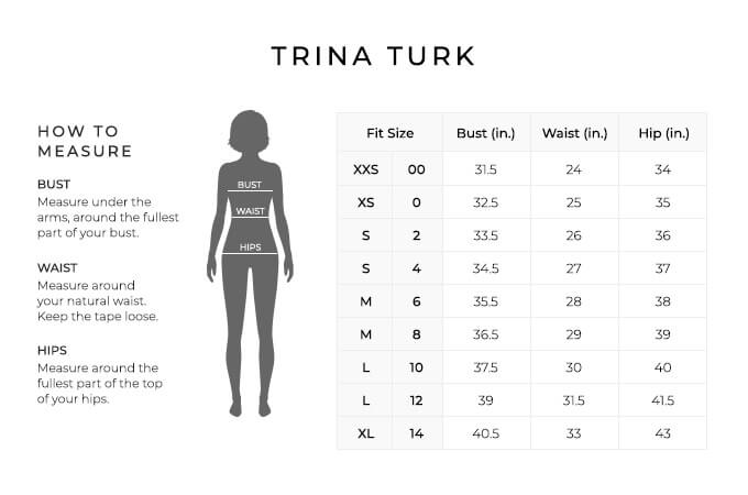 Size Chart for Trina Turk.
Size Extra Extra Small, 00. Bust 31.5 inches, Waist 24 inches, Hip 34 inches.
Size Extra Small, 0. Bust 32.5 inches, Waist 25 inches, Hip 35 inches.
Size Small, 2. Bust 33.5 inches, Waist 26 inches, Hip 36 inches.
Size Small, 4. Bust 3534.5 inches, Waist 27 inches, Hip 37 inches.
Size Medium, 6. Bust 35.5 inches, Waist 28 inches, Hip 38 inches.
Size Medium, 8. Bust 36.5 inches, Waist 29 inches, Hip 39 inches.
Size Large, 10. Bust 37.5 inches, Waist 30 inches, Hip 40 inches.
Size Large, 12. Bust 39 inches, Waist 31.5 inches, Hip 41.5 inches.
Size Extra Large, 14. Bust 40.5 inches, Waist 33 inches, Hip 43 inches.
How to Measure.
Bust. Measure under the arms, around the fullest part of your bust.
Waist. Measure around your natural waist.
Hips. Measure around the fullest part of the top of your hips.