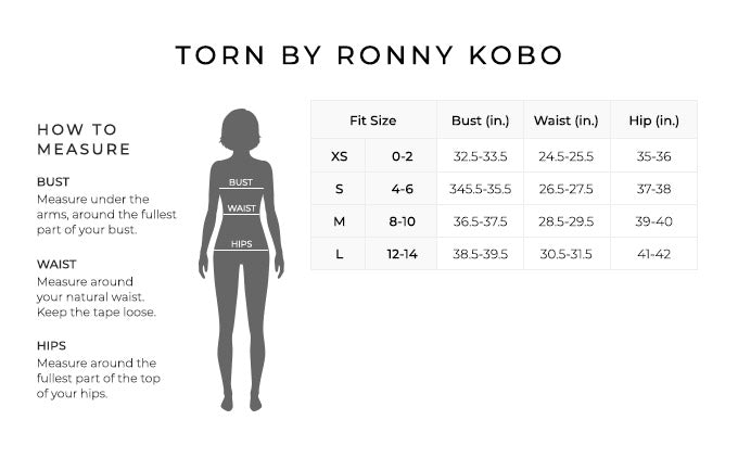 Size Chart for Torn by Ronny Kobo.
Size Extra Small, 0 to 2. Bust 32.5 to 33.5 inches, Waist 24.5 to 25.5 inches, Hip 35 to 36 inches.
Size Small, 4 to 6. Bust 34.5 to 35.5 inches, Waist 26.5 to 27.5 inches, Hip 37 to 38 inches.
Size Medium, 8 to 10. Bust 36.5 to 37.5 inches, Waist 28.5 to 29.5 inches, Hip 39 to 40 inches.
Size Large, 12 to 14. Bust 38.5 to 39.5 inches, Waist 30.5 to 31.5 inches, Hip 41 to 42 inches.
How to Measure.
Bust. Measure under the arms, around the fullest part of your bust.
Waist. Measure around your natural waist. Keep the tape loose.
Hips. Measure around the fullest part of the top of your hips.