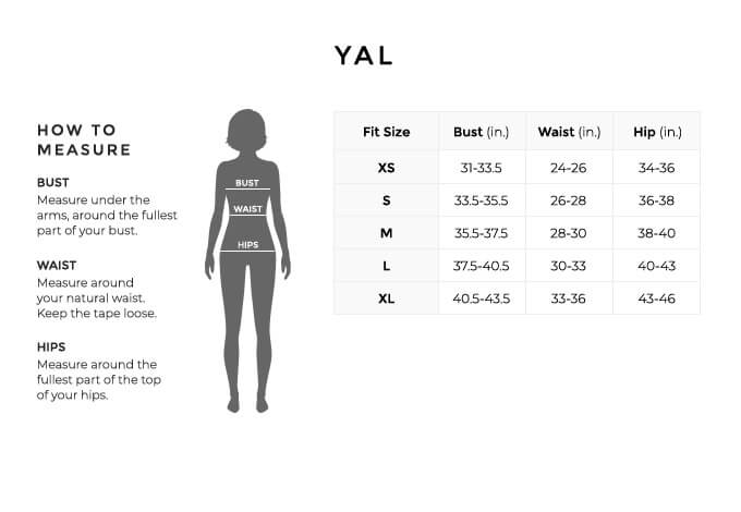 Size Chart for YAL.
Size Extra Small. Bust 31 to 33.5 inches, Waist 24 to 26 inches, Hip 34 to 36 inches.
Size Small. Bust 33.5 to 33.5 inches, Waist 26 to 28 inches, Hip 36 to 38 inches.
Size Medium. Bust 35.5 to 37.5 inches, Waist 28 to 30 inches, Hip 38 to 40 inches.
Size Large. Bust 37.5 to 40.5 inches, Waist 30 to 33 inches, Hip 40 to 43 inches.
Size Extra Large. Bust 40.5 to 43.5 inches, Waist 33 to 36 inches, Hip 43 to 43 inches.
How to Measure.
Bust. Measure under the arms, around the fullest part of your bust.
Waist. Measure around your natural waist.
Hips. Measure around the fullest part of the top of your hips.