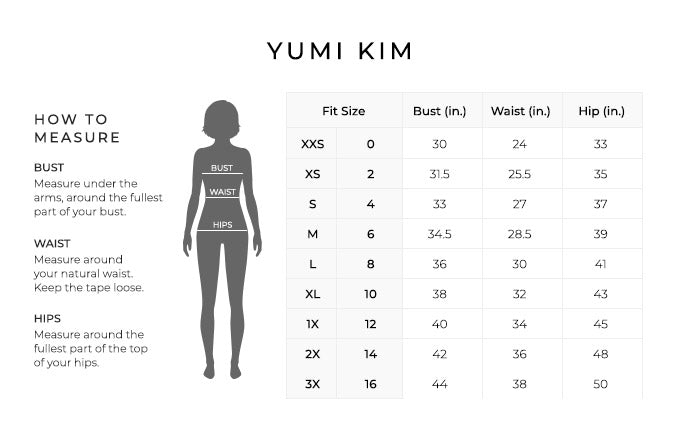 Size Chart for Yumi Kim.
Size XXS, 0. Bust 30 inches, Waist 24 inches, Hip 33 inches.
Size XS, 2. Bust 31.5 inches, Waist 25.5 inches, Hip 35 inches.
Size Small, 4. Bust 33 inches, Waist 27 inches, Hip 37 inches.
Size Medium, 6. Bust 34.5 inches, Waist 28.5 inches, Hip 39 inches.
Size Large, 8. Bust 36 inches, Waist 30 inches, Hip 41 inches.
Size Extra Large, 10. Bust 38 inches, Waist 32 inches, Hip 43 inches.
Size 1X, 12. Bust 40 inches, Waist 34 inches, Hip 45 inches.
Size 2X, 14. Bust 42 inches, Waist 36 inches, Hip 48 inches.
Size 3X, 16. Bust 44 inches, Waist 38 inches, Hip 50 inches.
How to Measure.
Bust. Measure under the arms, around the fullest part of your bust.
Waist. Measure around your natural waist.
Hips. Measure around the fullest part of the top of your hips.